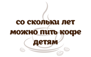 С какого возраста ребенку можно пить кофе